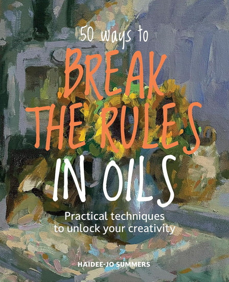 50 Ways To Break the Rules in Oils: Practical techniques to unlock your creativity